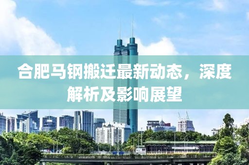 合肥馬鋼搬遷最新動態(tài)，深度解析及影響展望