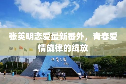 張英明戀愛最新番外，青春愛情旋律的綻放