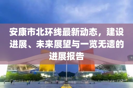 安康市北環(huán)線最新動(dòng)態(tài)，建設(shè)進(jìn)展、未來展望與一覽無遺的進(jìn)展報(bào)告