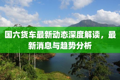 國六貨車最新動(dòng)態(tài)深度解讀，最新消息與趨勢分析