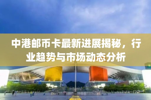 中港郵幣卡最新進(jìn)展揭秘，行業(yè)趨勢與市場動態(tài)分析