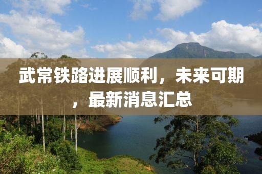 武常鐵路進展順利，未來可期，最新消息匯總
