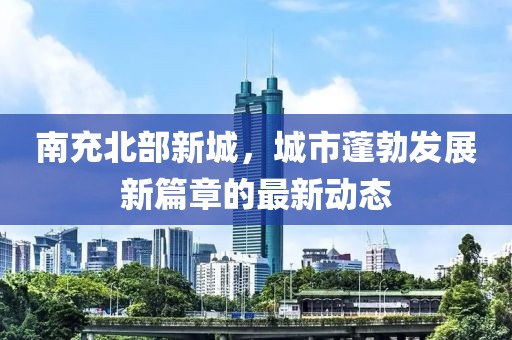 南充北部新城，城市蓬勃發(fā)展新篇章的最新動(dòng)態(tài)