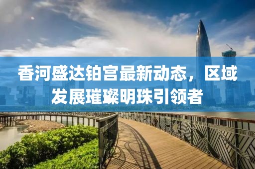 香河盛達鉑宮最新動態(tài)，區(qū)域發(fā)展璀璨明珠引領者