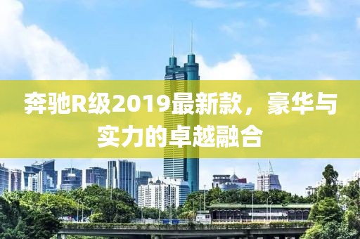 奔馳R級2019最新款，豪華與實(shí)力的卓越融合