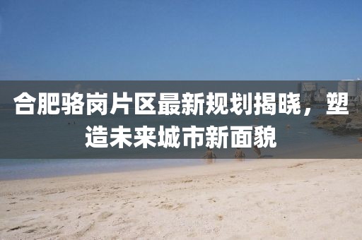 合肥駱崗片區(qū)最新規(guī)劃揭曉，塑造未來城市新面貌