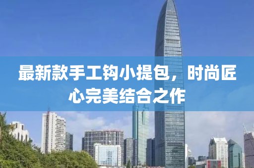 最新款手工鉤小提包，時(shí)尚匠心完美結(jié)合之作