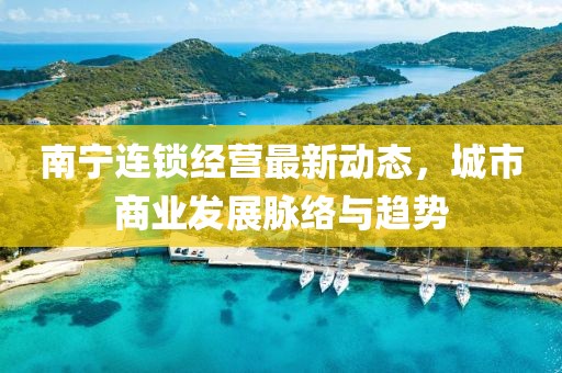 南寧連鎖經(jīng)營最新動態(tài)，城市商業(yè)發(fā)展脈絡(luò)與趨勢