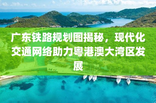 廣東鐵路規(guī)劃圖揭秘，現(xiàn)代化交通網(wǎng)絡(luò)助力粵港澳大灣區(qū)發(fā)展