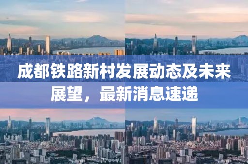 成都鐵路新村發(fā)展動(dòng)態(tài)及未來展望，最新消息速遞