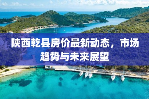 陜西乾縣房價最新動態(tài)，市場趨勢與未來展望