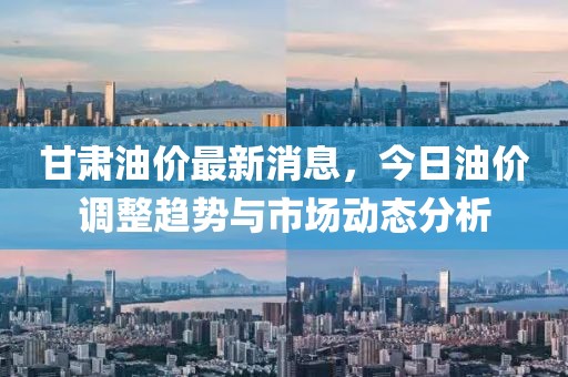 甘肅油價(jià)最新消息，今日油價(jià)調(diào)整趨勢(shì)與市場(chǎng)動(dòng)態(tài)分析