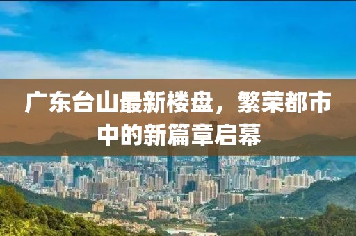 廣東臺(tái)山最新樓盤，繁榮都市中的新篇章啟幕