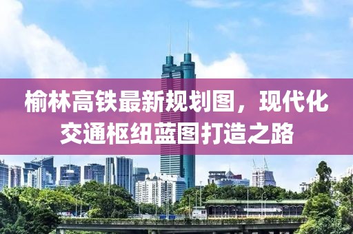 榆林高鐵最新規(guī)劃圖，現(xiàn)代化交通樞紐藍圖打造之路