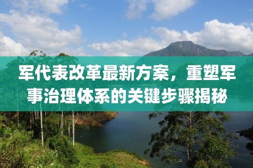 軍代表改革最新方案，重塑軍事治理體系的關(guān)鍵步驟揭秘