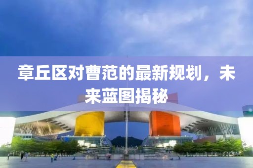章丘區(qū)對曹范的最新規(guī)劃，未來藍(lán)圖揭秘