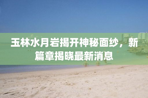 玉林水月巖揭開神秘面紗，新篇章揭曉最新消息