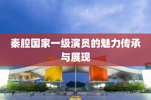 秦腔國(guó)家一級(jí)演員的魅力傳承與展現(xiàn)