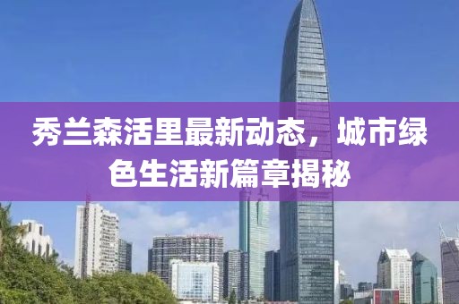 秀蘭森活里最新動(dòng)態(tài)，城市綠色生活新篇章揭秘