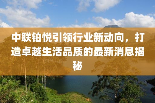 中聯(lián)鉑悅引領(lǐng)行業(yè)新動向，打造卓越生活品質(zhì)的最新消息揭秘