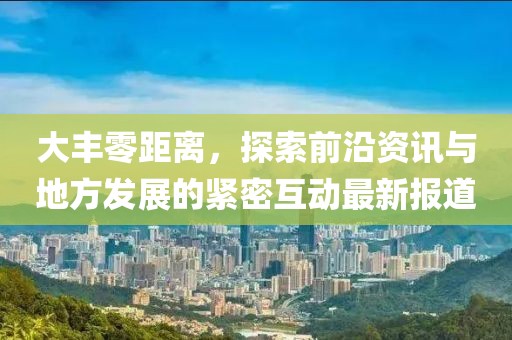 大豐零距離，探索前沿資訊與地方發(fā)展的緊密互動最新報道