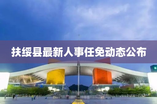 扶綏縣最新人事任免動態(tài)公布