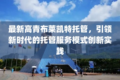最新高青布萊凱特托管，引領(lǐng)新時(shí)代的托管服務(wù)模式創(chuàng)新實(shí)踐