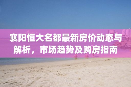 襄陽(yáng)恒大名都最新房?jī)r(jià)動(dòng)態(tài)與解析，市場(chǎng)趨勢(shì)及購(gòu)房指南
