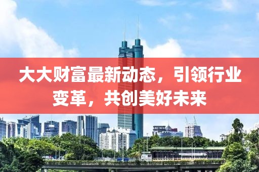 大大財富最新動態(tài)，引領行業(yè)變革，共創(chuàng)美好未來