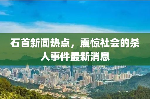 石首新聞熱點(diǎn)，震驚社會(huì)的殺人事件最新消息