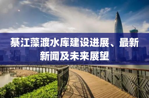 綦江藻渡水庫(kù)建設(shè)進(jìn)展、最新新聞及未來(lái)展望