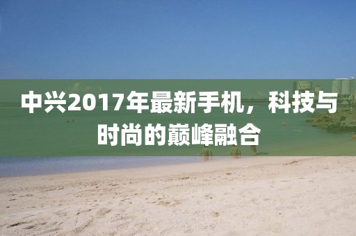 中興2017年最新手機(jī)，科技與時(shí)尚的巔峰融合