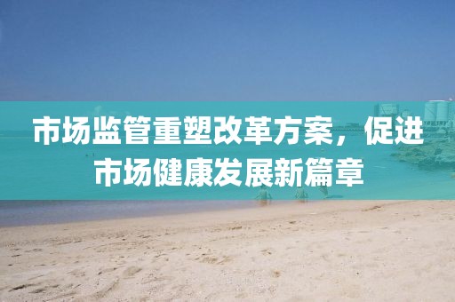 市場監(jiān)管重塑改革方案，促進市場健康發(fā)展新篇章