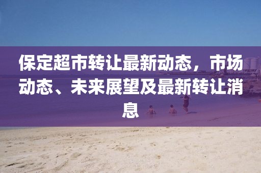 保定超市轉(zhuǎn)讓最新動態(tài)，市場動態(tài)、未來展望及最新轉(zhuǎn)讓消息