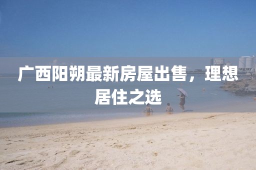 廣西陽(yáng)朔最新房屋出售，理想居住之選