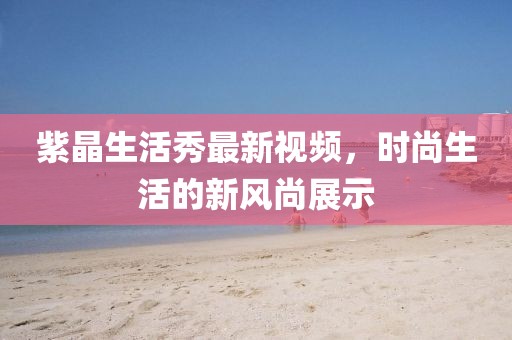 紫晶生活秀最新視頻，時(shí)尚生活的新風(fēng)尚展示