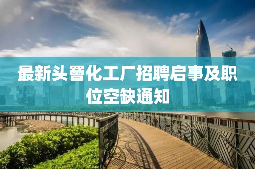最新頭罾化工廠招聘啟事及職位空缺通知