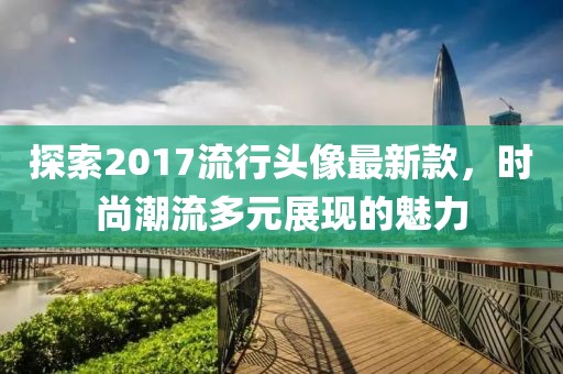 探索2017流行頭像最新款，時(shí)尚潮流多元展現(xiàn)的魅力