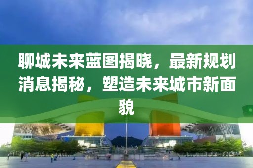聊城未來藍圖揭曉，最新規(guī)劃消息揭秘，塑造未來城市新面貌
