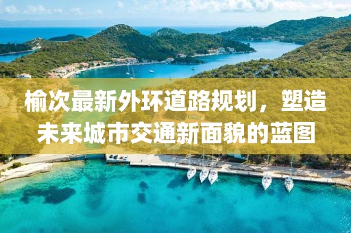 榆次最新外環(huán)道路規(guī)劃，塑造未來城市交通新面貌的藍(lán)圖
