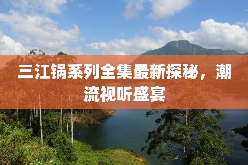 三江鍋系列全集最新探秘，潮流視聽盛宴