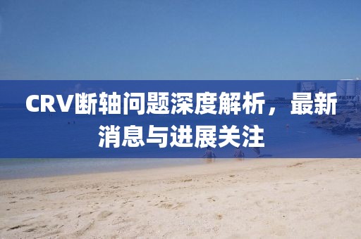 CRV斷軸問題深度解析，最新消息與進(jìn)展關(guān)注