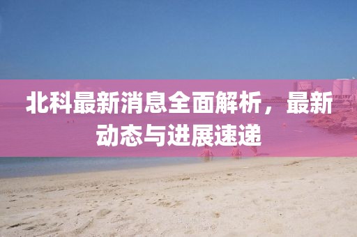 北科最新消息全面解析，最新動(dòng)態(tài)與進(jìn)展速遞