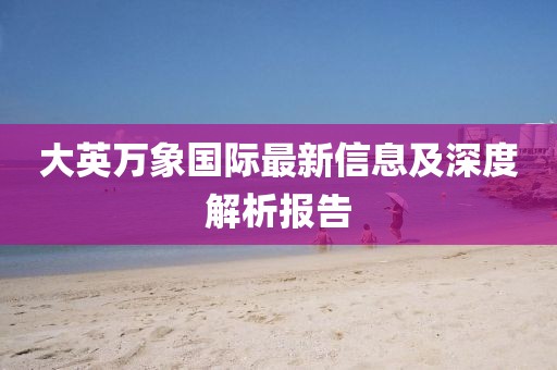 大英萬(wàn)象國(guó)際最新信息及深度解析報(bào)告