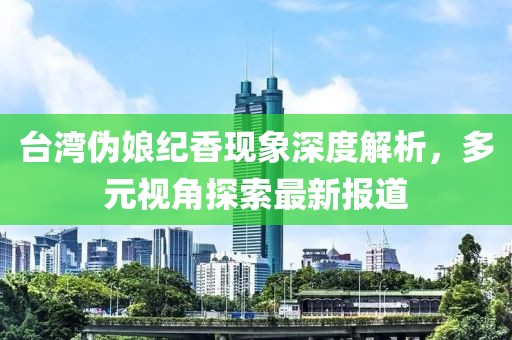 臺(tái)灣偽娘紀(jì)香現(xiàn)象深度解析，多元視角探索最新報(bào)道