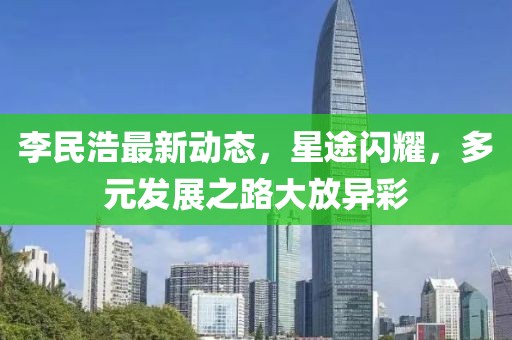 李民浩最新動態(tài)，星途閃耀，多元發(fā)展之路大放異彩