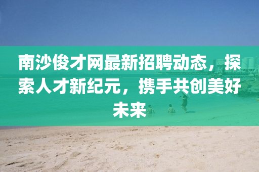 南沙俊才網(wǎng)最新招聘動態(tài)，探索人才新紀(jì)元，攜手共創(chuàng)美好未來