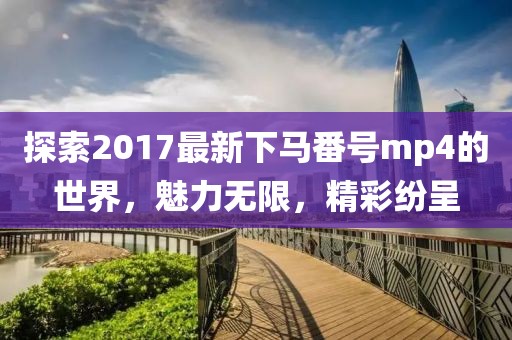 探索2017最新下馬番號(hào)mp4的世界，魅力無(wú)限，精彩紛呈