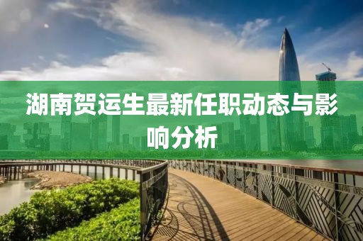 湖南賀運(yùn)生最新任職動(dòng)態(tài)與影響分析