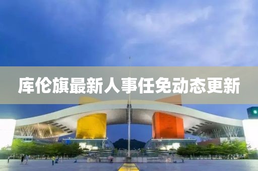 庫倫旗最新人事任免動態(tài)更新